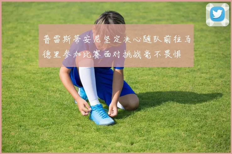 普雷斯蒂安尼坚定决心随队前往马德里参加比赛面对挑战毫不畏惧