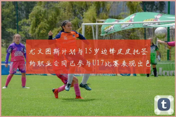 尤文图斯计划与15岁边锋皮皮托签约职业合同已参与U17比赛表现出色