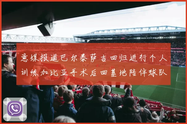 意媒报道巴尔泰萨吉回归进行个人训练加比亚手术后回基地陪伴球队恢复状态