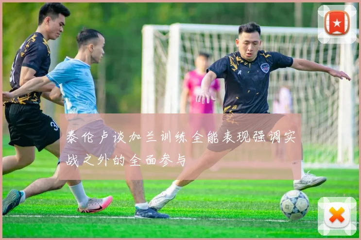 泰伦卢谈加兰训练全能表现强调实战之外的全面参与