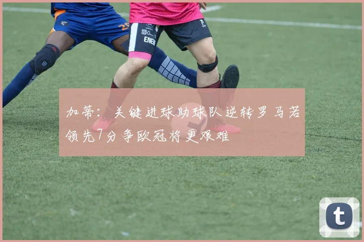 加蒂：关键进球助球队逆转罗马若领先7分争欧冠将更艰难