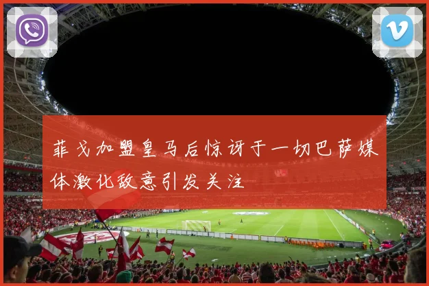 菲戈加盟皇马后惊讶于一切巴萨媒体激化敌意引发关注