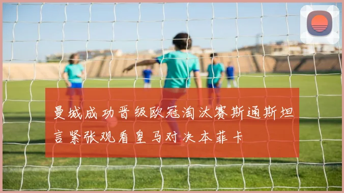 曼城成功晋级欧冠淘汰赛斯通斯坦言紧张观看皇马对决本菲卡