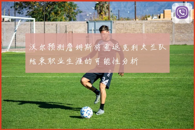 沃尔预测詹姆斯将重返克利夫兰队结束职业生涯的可能性分析