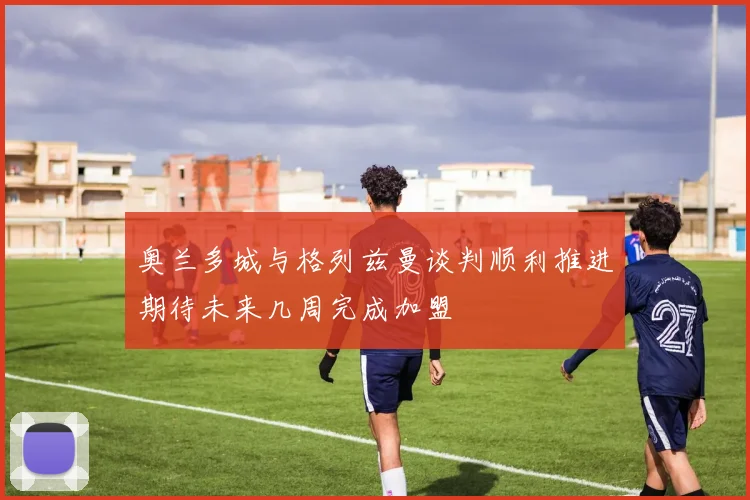 奥兰多城与格列兹曼谈判顺利推进期待未来几周完成加盟