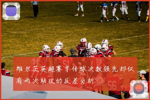 维尔茨英超赛季传球次数领先却仅有两次助攻的反差分析