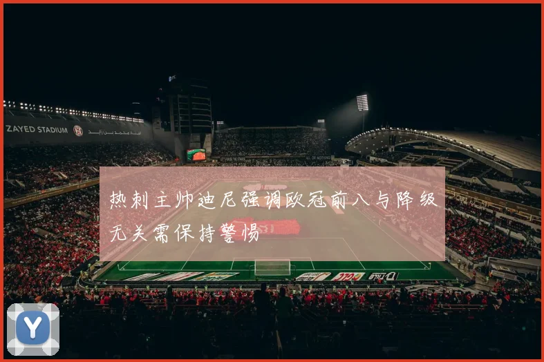 热刺主帅迪尼强调欧冠前八与降级无关需保持警惕