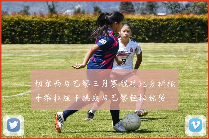切尔西与巴黎三月赛程对比分析枪手维拉纽卡挑战与巴黎轻松优势