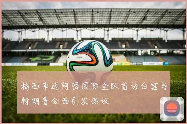 梅西率迈阿密国际全队首访白宫与特朗普会面引发热议