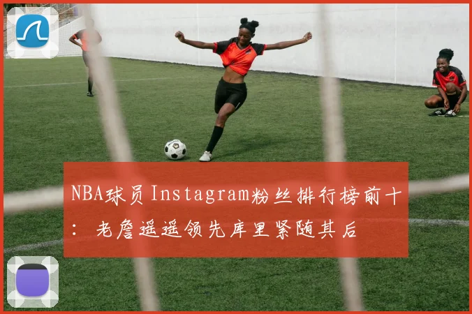 NBA球员Instagram粉丝排行榜前十：老詹遥遥领先库里紧随其后